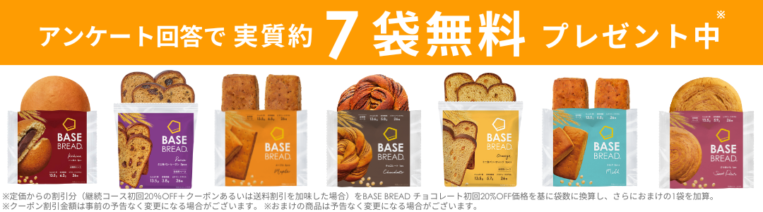 アンケート回答で実質約 7袋無料 プレゼント中
BASE
BASE
BREAD.
BREAD.
20
13.5, 38, 26
BASE
BREAD
BASE
BREAD
BASE
BREAD
Grange
BASE
BREAD
Milk
※定価からの割引分 (継続コース初回20%OFF+クーポンあるいは送料割引を加味した場合) をBASE BREAD チョコレート初回20%OFF価格を基に袋数に換算し、 さらにおまけの1袋を加算。
※クーポン割引金額は事前の予告なく変更になる場合がございます。 ※おまけの商品は予告なく変更になる場合がございます。
BASE
BREAD.