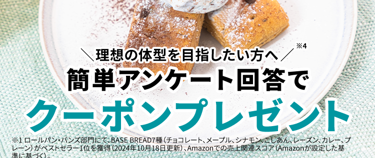 Amazon パン部門
*2
*3
売れ筋ランキング
1位 ※3
1秒に1袋
累計販売数
売れている
2億袋突破
*4
理想の体型を目指したい方へ/
簡単アンケート回答で
クーポンプレゼント
※1ロールパン・バンズ部門にて、 BASE BREAD7種 (チョコレート、メープル、シナモン、 こしあん、レーズン、カレー、 プ
レーン)がベストセラー1位を獲得 (2024年10月18日更新)、 Amazonでの売上関連スコア (Amazonが設定した基
準に基づく)。
※2 自社調べ (販売期間: 2022年1月1日~1月31日までの自社ECサイトにおける販売数から算出)
※32024年6月末時点、 BASE FOOD シリーズ販売数の合計
※4 BASE BREADに置き換えることによるカロリーセーブに加え、適度な運動と食事制限を行うこと
※調理例
アンケート回答者特典
お1人様
実質
約 7 袋
無料
*
1回限り
約 1,200円OFF
※
【定期初回限定 20%OFF アンケート回答で 500円OFF※
たった3問/
アンケートはこちら
※定価からの割引分 (継続コース初回 20% OFF + クーポン) をBASE BREAD チョコレート初回20%OFF価
格を基に袋数に換算し、 さらにおまけの1袋を加算。
※クーポン割引金額は事前の予告なく変更になる場合がございます。
※おまけの商品は予告なく変更になる場合がございます。
※継続コース初回20%オフ価格にクーポンあるいは送料割引を加味した場合。
※クーポン割引金額は事前の予告なく変更になる場合がございます。