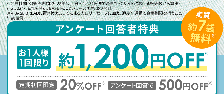 Amazon パン部門
*2
*3
売れ筋ランキング
1位 ※3
1秒に1袋
累計販売数
売れている
2億袋突破
*4
理想の体型を目指したい方へ/
簡単アンケート回答で
クーポンプレゼント
※1ロールパン・バンズ部門にて、 BASE BREAD7種 (チョコレート、メープル、シナモン、 こしあん、レーズン、カレー、 プ
レーン)がベストセラー1位を獲得 (2024年10月18日更新)、 Amazonでの売上関連スコア (Amazonが設定した基
準に基づく)。
※2 自社調べ (販売期間: 2022年1月1日~1月31日までの自社ECサイトにおける販売数から算出)
※32024年6月末時点、 BASE FOOD シリーズ販売数の合計
※4 BASE BREADに置き換えることによるカロリーセーブに加え、適度な運動と食事制限を行うこと
※調理例
アンケート回答者特典
お1人様
実質
約 7 袋
無料
*
1回限り
約 1,200円OFF
※
【定期初回限定 20%OFF アンケート回答で 500円OFF※
たった3問/
アンケートはこちら
※定価からの割引分 (継続コース初回 20% OFF + クーポン) をBASE BREAD チョコレート初回20%OFF価
格を基に袋数に換算し、 さらにおまけの1袋を加算。
※クーポン割引金額は事前の予告なく変更になる場合がございます。
※おまけの商品は予告なく変更になる場合がございます。
※継続コース初回20%オフ価格にクーポンあるいは送料割引を加味した場合。
※クーポン割引金額は事前の予告なく変更になる場合がございます。