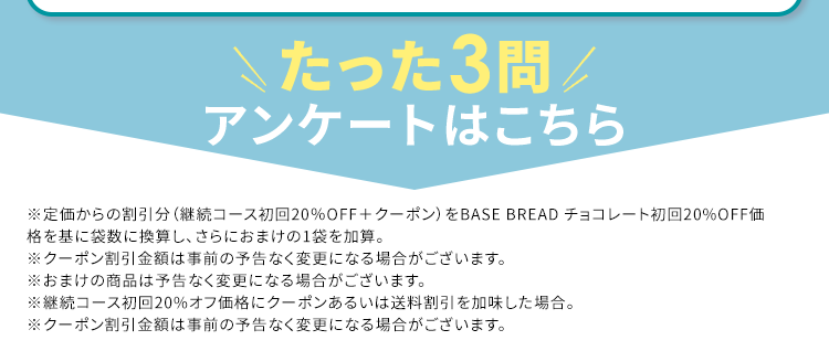 Amazon パン部門
*2
*3
売れ筋ランキング
1位 ※3
1秒に1袋
累計販売数
売れている
2億袋突破
*4
理想の体型を目指したい方へ/
簡単アンケート回答で
クーポンプレゼント
※1ロールパン・バンズ部門にて、 BASE BREAD7種 (チョコレート、メープル、シナモン、 こしあん、レーズン、カレー、 プ
レーン)がベストセラー1位を獲得 (2024年10月18日更新)、 Amazonでの売上関連スコア (Amazonが設定した基
準に基づく)。
※2 自社調べ (販売期間: 2022年1月1日~1月31日までの自社ECサイトにおける販売数から算出)
※32024年6月末時点、 BASE FOOD シリーズ販売数の合計
※4 BASE BREADに置き換えることによるカロリーセーブに加え、適度な運動と食事制限を行うこと
※調理例
アンケート回答者特典
お1人様
実質
約 7 袋
無料
*
1回限り
約 1,200円OFF
※
【定期初回限定 20%OFF アンケート回答で 500円OFF※
たった3問/
アンケートはこちら
※定価からの割引分 (継続コース初回 20% OFF + クーポン) をBASE BREAD チョコレート初回20%OFF価
格を基に袋数に換算し、 さらにおまけの1袋を加算。
※クーポン割引金額は事前の予告なく変更になる場合がございます。
※おまけの商品は予告なく変更になる場合がございます。
※継続コース初回20%オフ価格にクーポンあるいは送料割引を加味した場合。
※クーポン割引金額は事前の予告なく変更になる場合がございます。